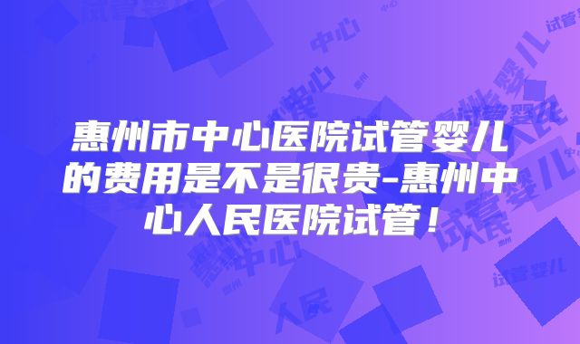 惠州市中心医院试管婴儿的费用是不是很贵-惠州中心人民医院试管!