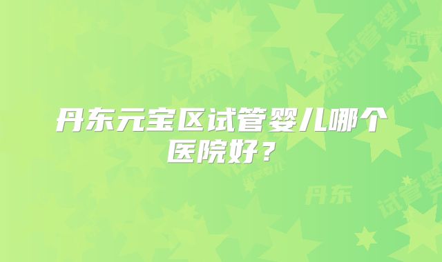 丹东元宝区试管婴儿哪个医院好？