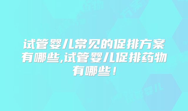 试管婴儿常见的促排方案有哪些,试管婴儿促排药物有哪些！