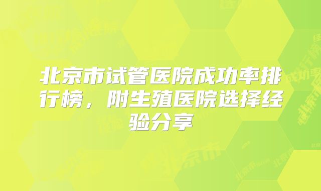 北京市试管医院成功率排行榜，附生殖医院选择经验分享