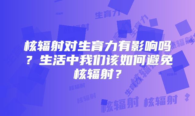 核辐射对生育力有影响吗？生活中我们该如何避免核辐射？