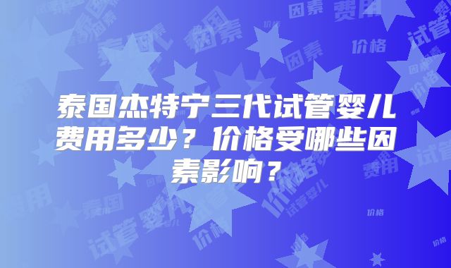 泰国杰特宁三代试管婴儿费用多少？价格受哪些因素影响？