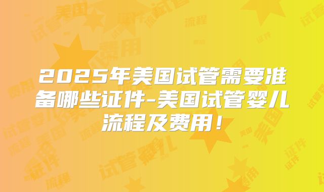 2025年美国试管需要准备哪些证件-美国试管婴儿流程及费用！