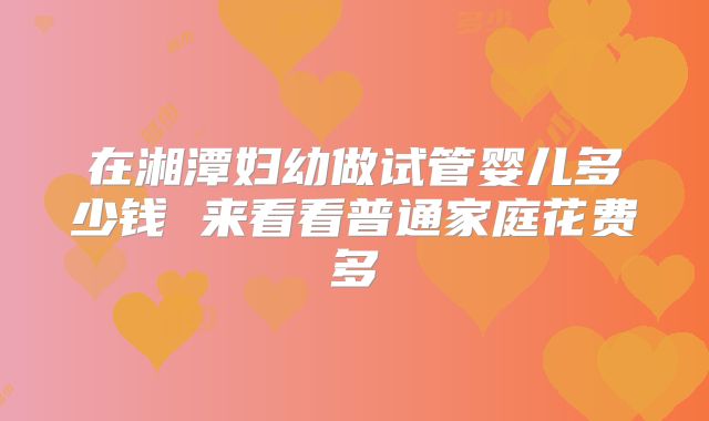 在湘潭妇幼做试管婴儿多少钱 来看看普通家庭花费多