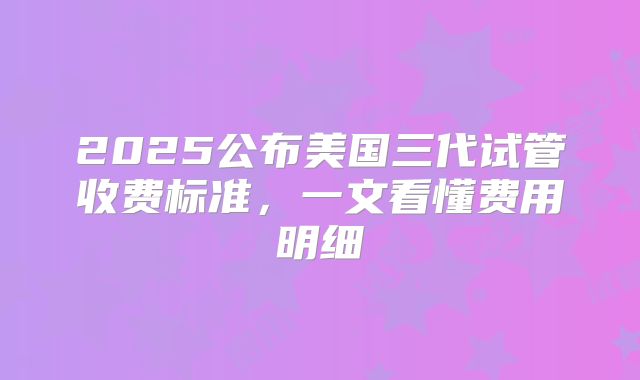 2025公布美国三代试管收费标准，一文看懂费用明细