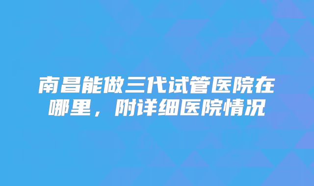 南昌能做三代试管医院在哪里，附详细医院情况