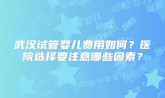 武汉试管婴儿费用如何？医院选择要注意哪些因素？