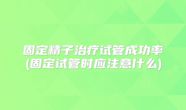 固定精子治疗试管成功率(固定试管时应注意什么)