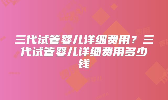 三代试管婴儿详细费用？三代试管婴儿详细费用多少钱