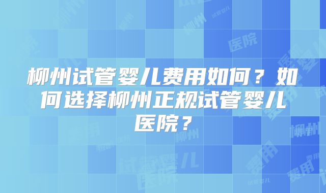 柳州试管婴儿费用如何?如何选择柳州正规试管婴儿医院?