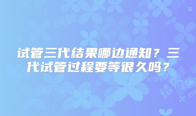 试管三代结果哪边通知?三代试管过程要等很久吗?