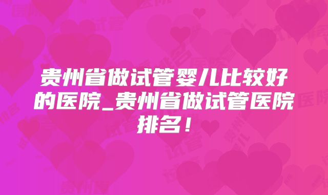 贵州省做试管婴儿比较好的医院_贵州省做试管医院排名！
