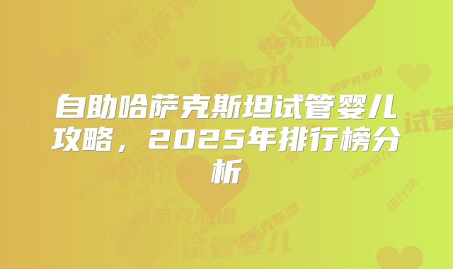自助哈萨克斯坦试管婴儿攻略,2025年排行榜分析