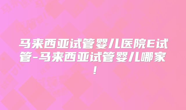 马来西亚试管婴儿医院E试管-马来西亚试管婴儿哪家！