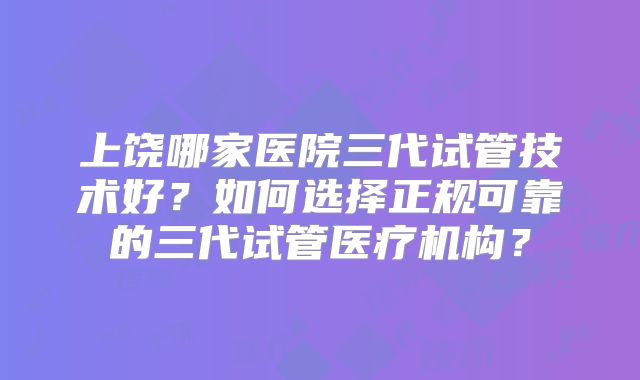 上饶哪家医院三代试管技术好？如何选择正规可靠的三代试管医疗机构？