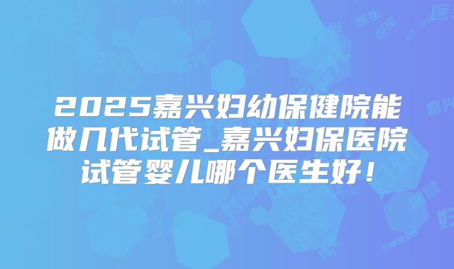 2025嘉兴妇幼保健院能做几代试管_嘉兴妇保医院试管婴儿哪个医生好！