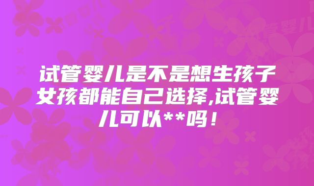 试管婴儿是不是想生孩子女孩都能自己选择,试管婴儿可以**吗!