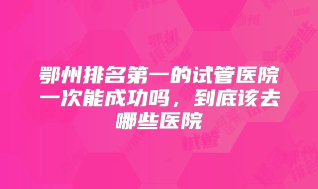 鄂州排名第一的试管医院一次能成功吗，到底该去哪些医院