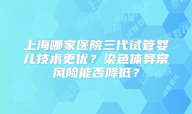 上海哪家医院三代试管婴儿技术更优？染色体异常风险能否降低？