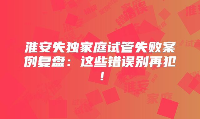 淮安失独家庭试管失败案例复盘：这些错误别再犯！