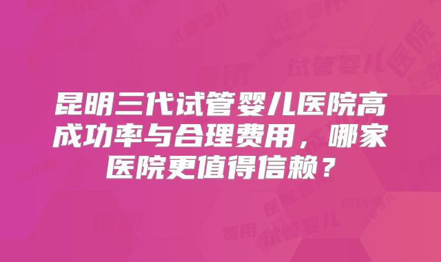 昆明三代试管婴儿医院高成功率与合理费用，哪家医院更值得信赖？