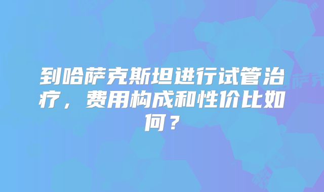 到哈萨克斯坦进行试管治疗，费用构成和性价比如何？