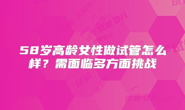 58岁高龄女性做试管怎么样？需面临多方面挑战
