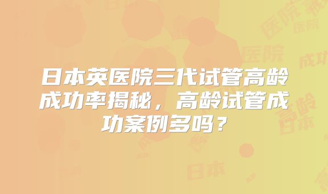 日本英医院三代试管高龄成功率揭秘，高龄试管成功案例多吗？