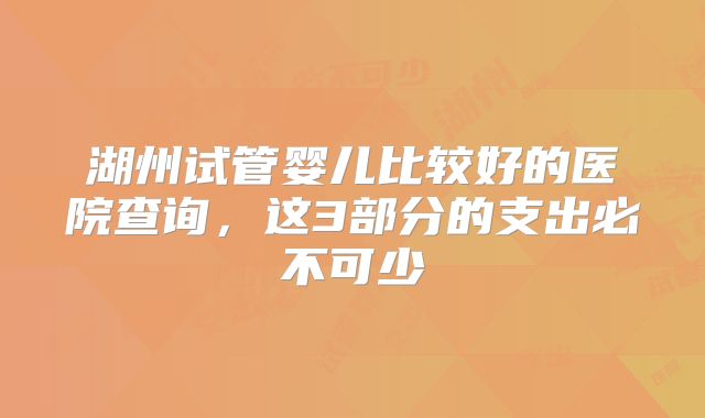 湖州试管婴儿比较好的医院查询,这3部分的支出必不可少
