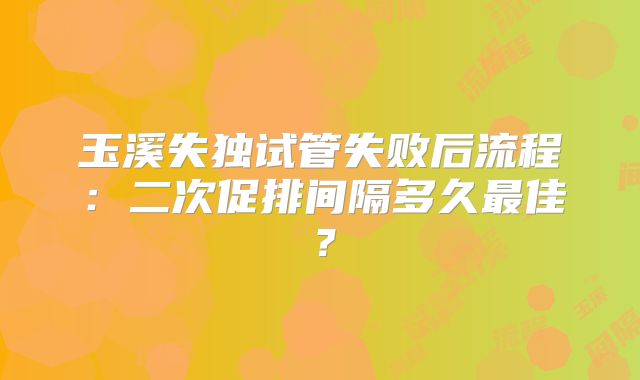 玉溪失独试管失败后流程：二次促排间隔多久最佳？