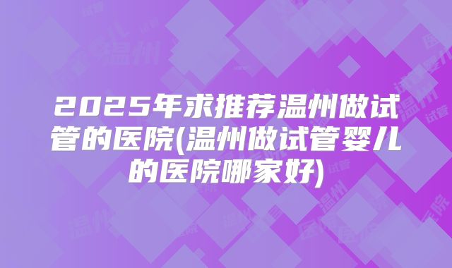 2025年求推荐温州做试管的医院(温州做试管婴儿的医院哪家好)