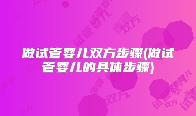 做试管婴儿双方步骤(做试管婴儿的具体步骤)