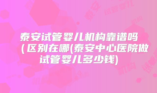 泰安试管婴儿机构靠谱吗(区别在哪(泰安中心医院做试管婴儿多少钱)