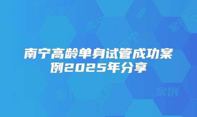 南宁高龄单身试管成功案例2025年分享