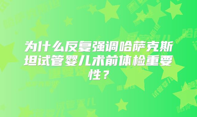 为什么反复强调哈萨克斯坦试管婴儿术前体检重要性？