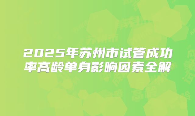 2025年苏州市试管成功率高龄单身影响因素全解