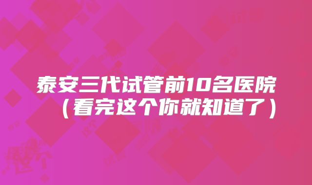 泰安三代试管前10名医院（看完这个你就知道了）