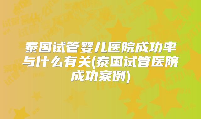 泰国试管婴儿医院成功率与什么有关(泰国试管医院成功案例)