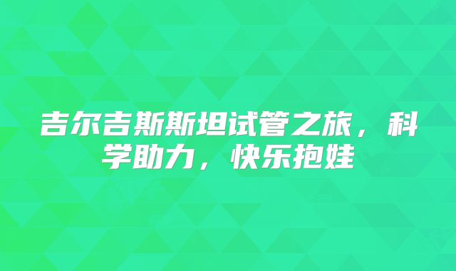 吉尔吉斯斯坦试管之旅，科学助力，快乐抱娃