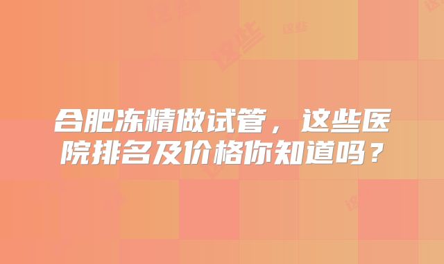 合肥冻精做试管，这些医院排名及价格你知道吗？