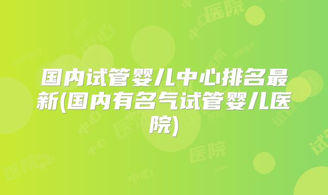 国内试管婴儿中心排名最新(国内有名气试管婴儿医院)