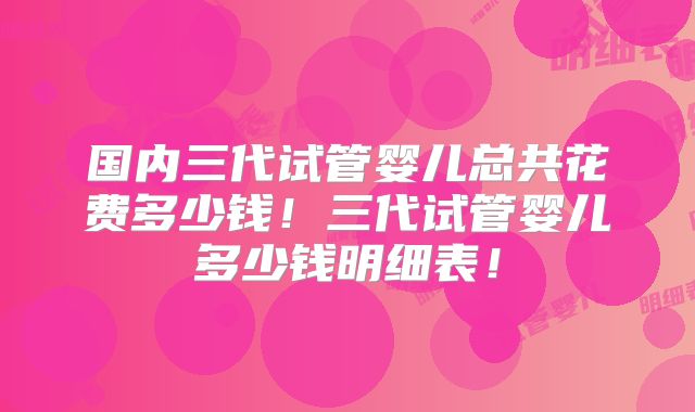 国内三代试管婴儿总共花费多少钱！三代试管婴儿多少钱明细表！