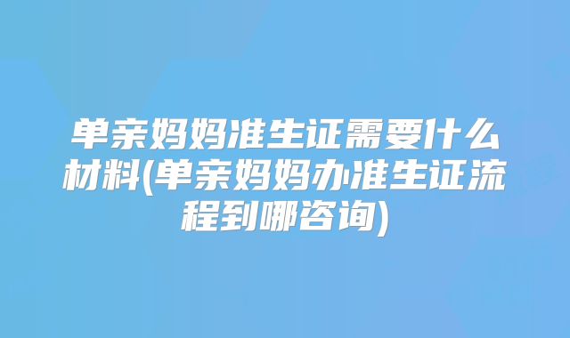 单亲妈妈准生证需要什么材料(单亲妈妈办准生证流程到哪咨询)
