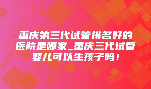 重庆第三代试管排名好的医院是哪家_重庆三代试管婴儿可以生孩子吗！