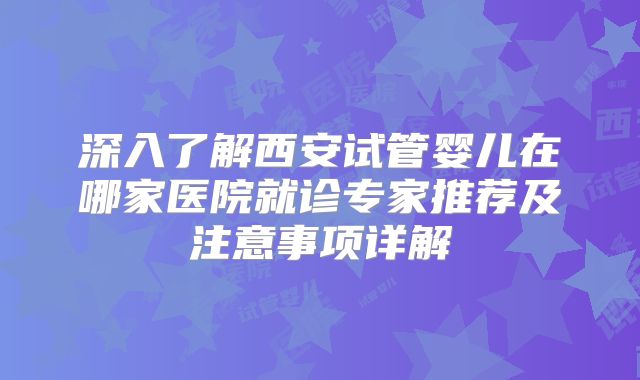 深入了解西安试管婴儿在哪家医院就诊专家推荐及注意事项详解