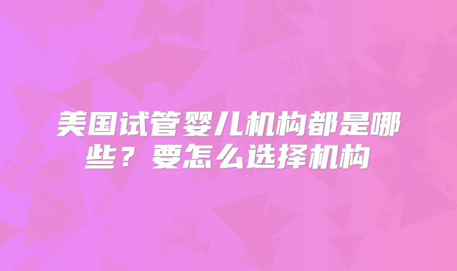 美国试管婴儿机构都是哪些？要怎么选择机构