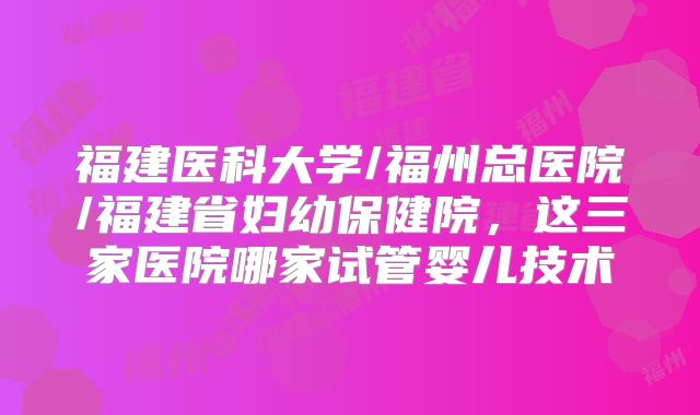 福建医科大学/福州总医院/福建省妇幼保健院，这三家医院哪家试管婴儿技术