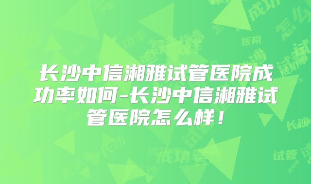 长沙中信湘雅试管医院成功率如何-长沙中信湘雅试管医院怎么样！