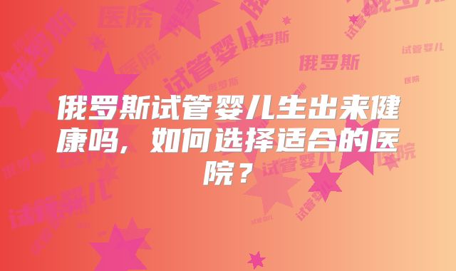 俄罗斯试管婴儿生出来健康吗, 如何选择适合的医院？