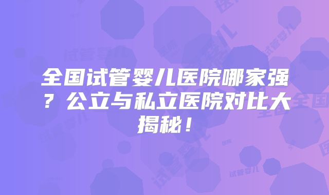 全国试管婴儿医院哪家强？公立与私立医院对比大揭秘！